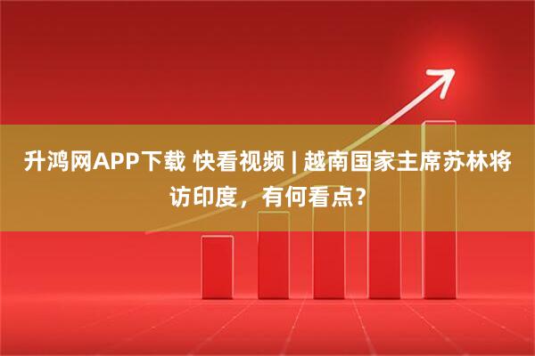 升鸿网APP下载 快看视频 | 越南国家主席苏林将访印度，有何看点？