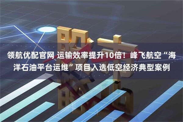 领航优配官网 运输效率提升10倍！峰飞航空“海洋石油平台运维”项目入选低空经济典型案例
