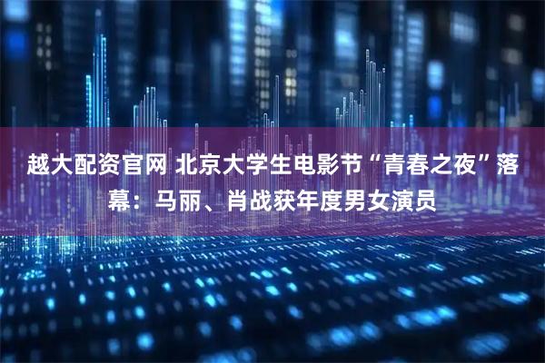 越大配资官网 北京大学生电影节“青春之夜”落幕：马丽、肖战获年度男女演员