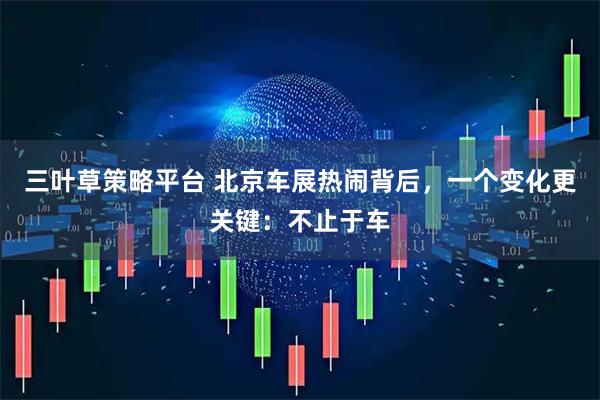 三叶草策略平台 北京车展热闹背后，一个变化更关键：不止于车