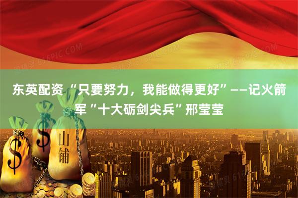东英配资 “只要努力，我能做得更好”——记火箭军“十大砺剑尖兵”邢莹莹