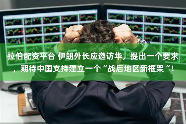 拉伯配资平台 伊朗外长应邀访华，提出一个要求，期待中国支持建立一个“战后地区新框架“！