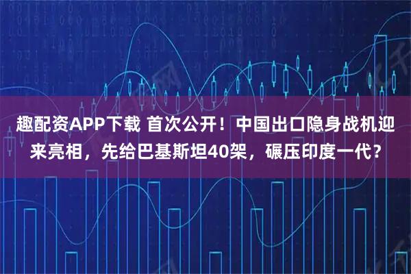 趣配资APP下载 首次公开！中国出口隐身战机迎来亮相，先给巴基斯坦40架，碾压印度一代？