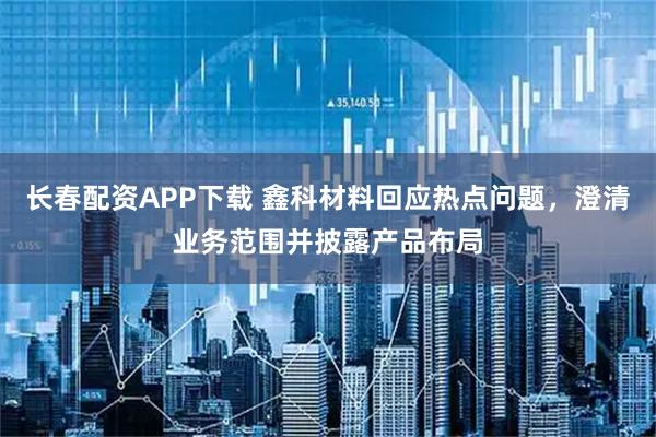 长春配资APP下载 鑫科材料回应热点问题，澄清业务范围并披露产品布局