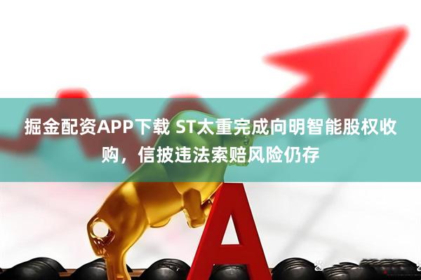 掘金配资APP下载 ST太重完成向明智能股权收购，信披违法索赔风险仍存
