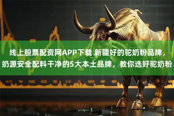 线上股票配资网APP下载 新疆好的驼奶粉品牌，奶源安全配料干净的5大本土品牌，教你选好驼奶粉